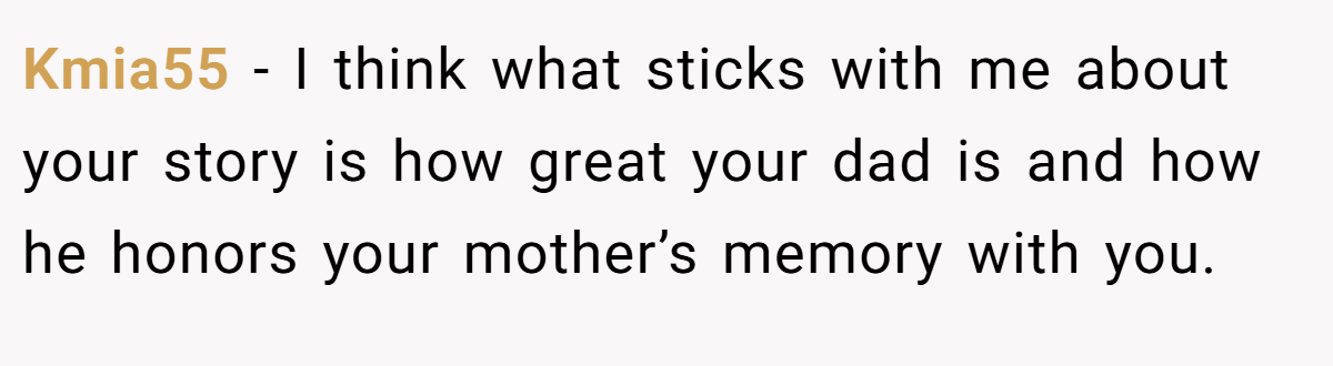 Kmia55 − I think what sticks with me about your story is how great your dad is and how he honors your mother’s memory with you.