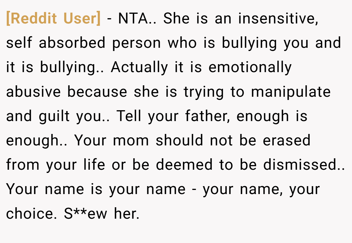 [Reddit User] − NTA.. She is an insensitive, self absorbed person who is bullying you and it is bullying.. Actually it is emotionally abusive because she is trying to manipulate and guilt you.. Tell your father, enough is enough.. Your mom should not be erased from your life or be deemed to be dismissed.. Your name is your name - your name, your choice. S**ew her.