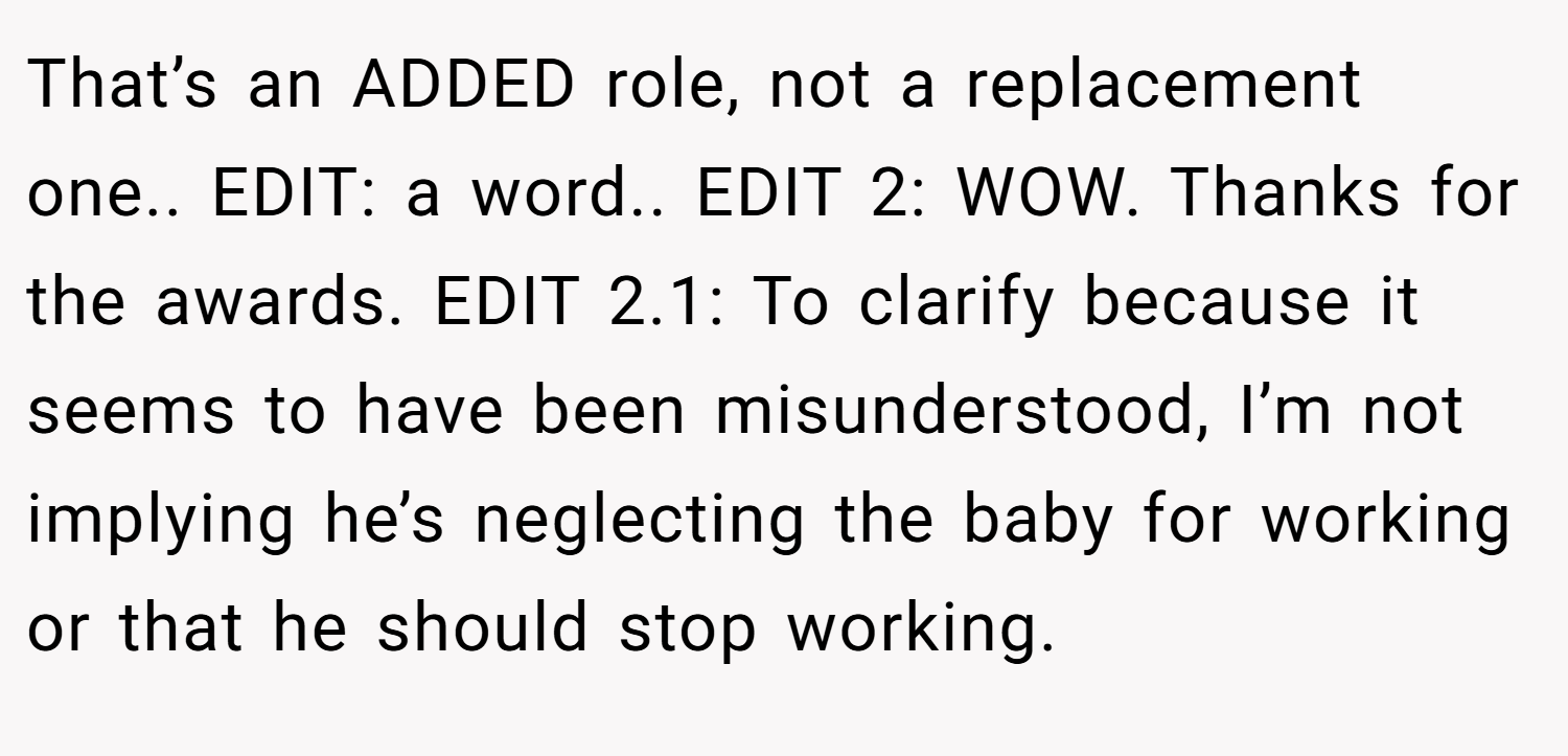 That’s an ADDED role, not a replacement one.. EDIT: a word.. EDIT 2: WOW. Thanks for the awards. EDIT 2.1: To clarify because it seems to have been misunderstood, I’m not implying he’s neglecting the baby for working or that he should stop working.
