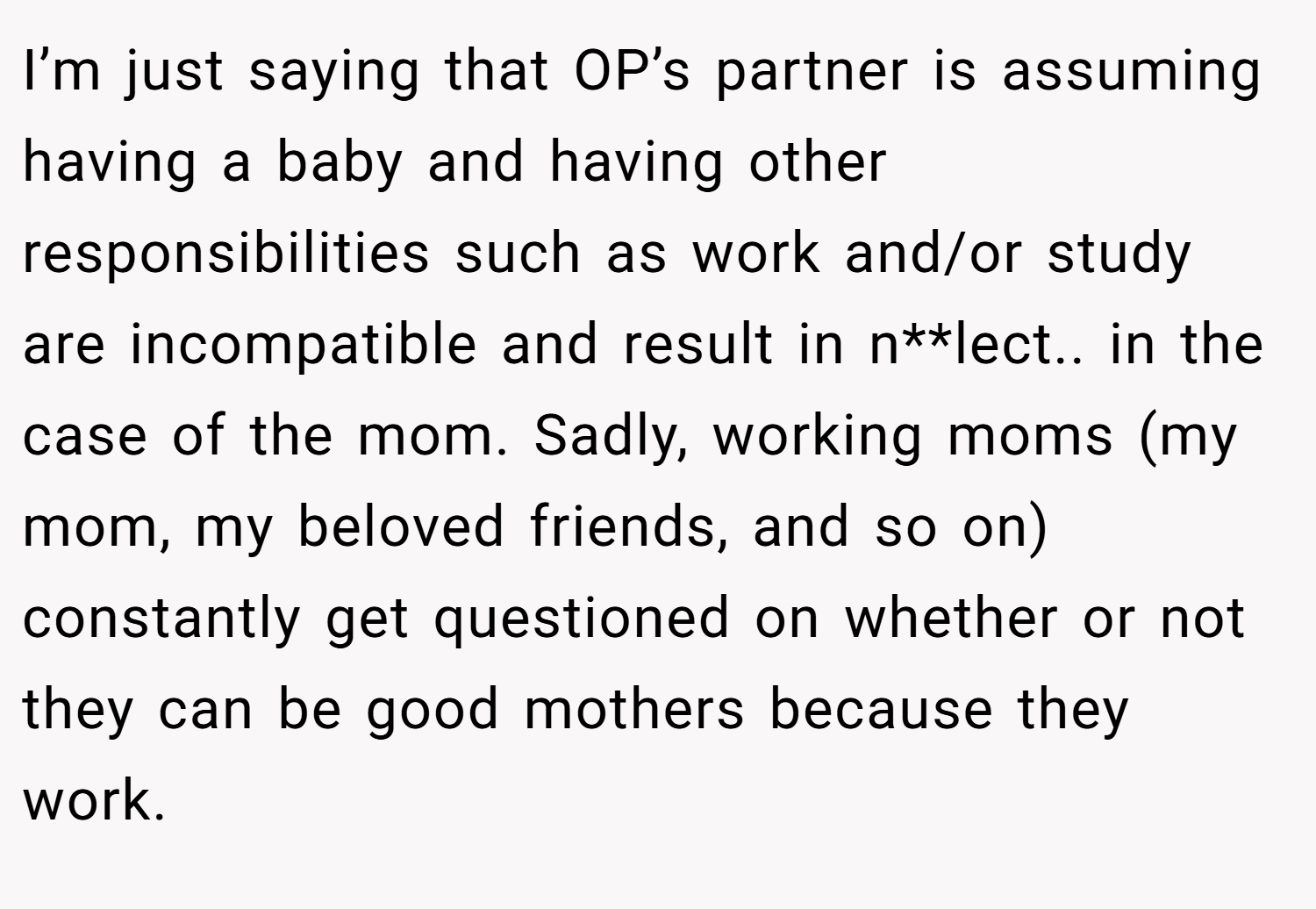 I’m just saying that OP’s partner is assuming having a baby and having other responsibilities such as work and/or study are incompatible and result in n**lect.. in the case of the mom. Sadly, working moms (my mom, my beloved friends, and so on) constantly get questioned on whether or not they can be good mothers because they work.