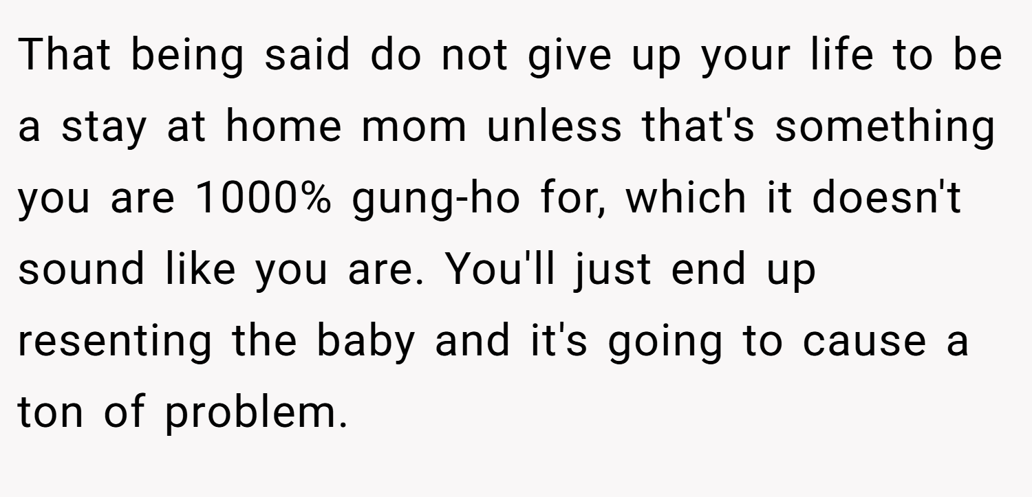 That being said do not give up your life to be a stay at home mom unless that's something you are 1000% gung-ho for, which it doesn't sound like you are. You'll just end up resenting the baby and it's going to cause a ton of problem.