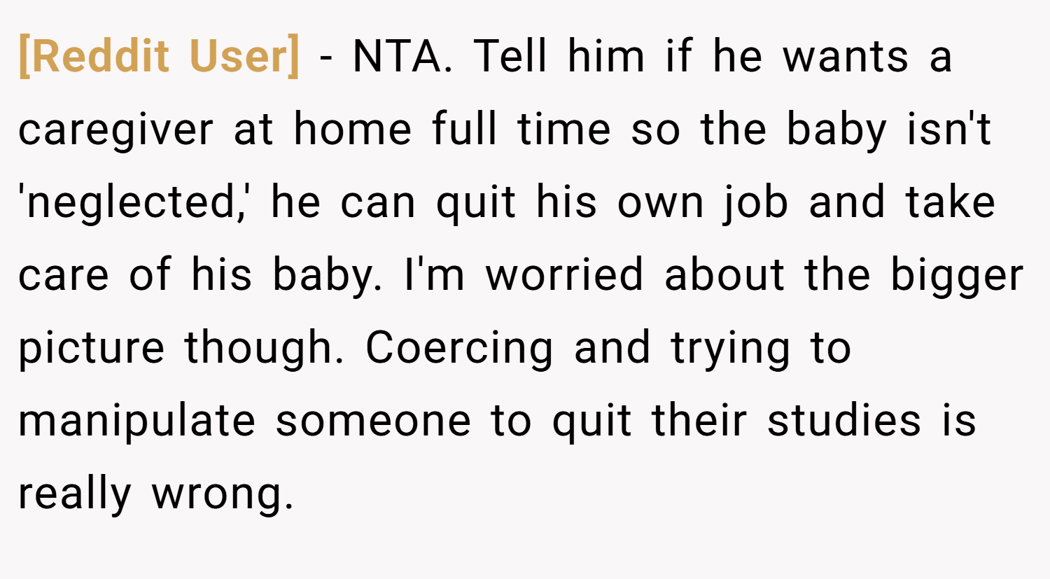 [Reddit User] − NTA. Tell him if he wants a caregiver at home full time so the baby isn't 'neglected,' he can quit his own job and take care of his baby. I'm worried about the bigger picture though. Coercing and trying to manipulate someone to quit their studies is really wrong.