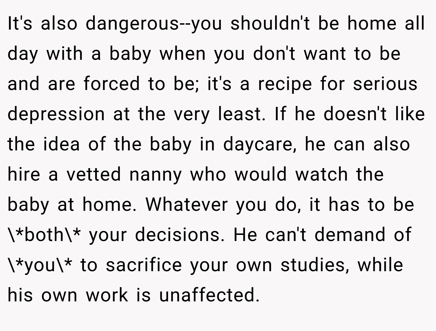 It's also dangerous--you shouldn't be home all day with a baby when you don't want to be and are forced to be; it's a recipe for serious depression at the very least. If he doesn't like the idea of the baby in daycare, he can also hire a vetted nanny who would watch the baby at home. Whatever you do, it has to be \*both\* your decisions. He can't demand of \*you\* to sacrifice your own studies, while his own work is unaffected.