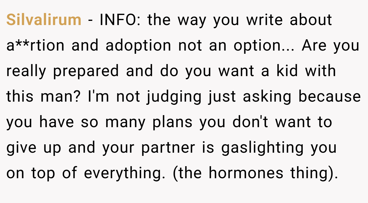Silvalirum − INFO: the way you write about a**rtion and adoption not an option... Are you really prepared and do you want a kid with this man? I'm not judging just asking because you have so many plans you don't want to give up and your partner is gaslighting you on top of everything. (the hormones thing).