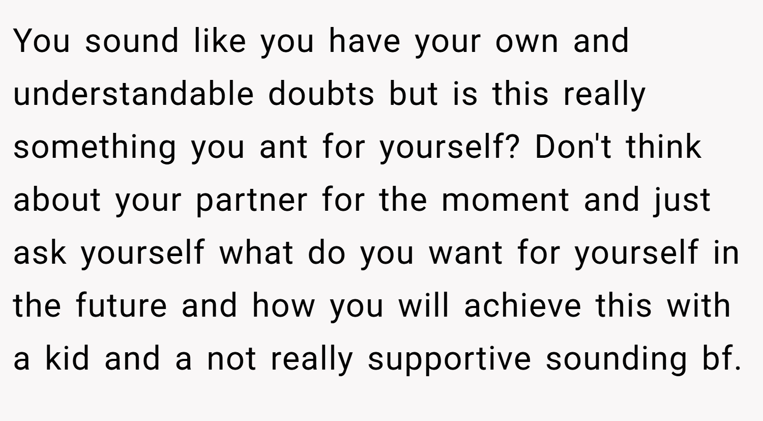You sound like you have your own and understandable doubts but is this really something you ant for yourself? Don't think about your partner for the moment and just ask yourself what do you want for yourself in the future and how you will achieve this with a kid and a not really supportive sounding bf.