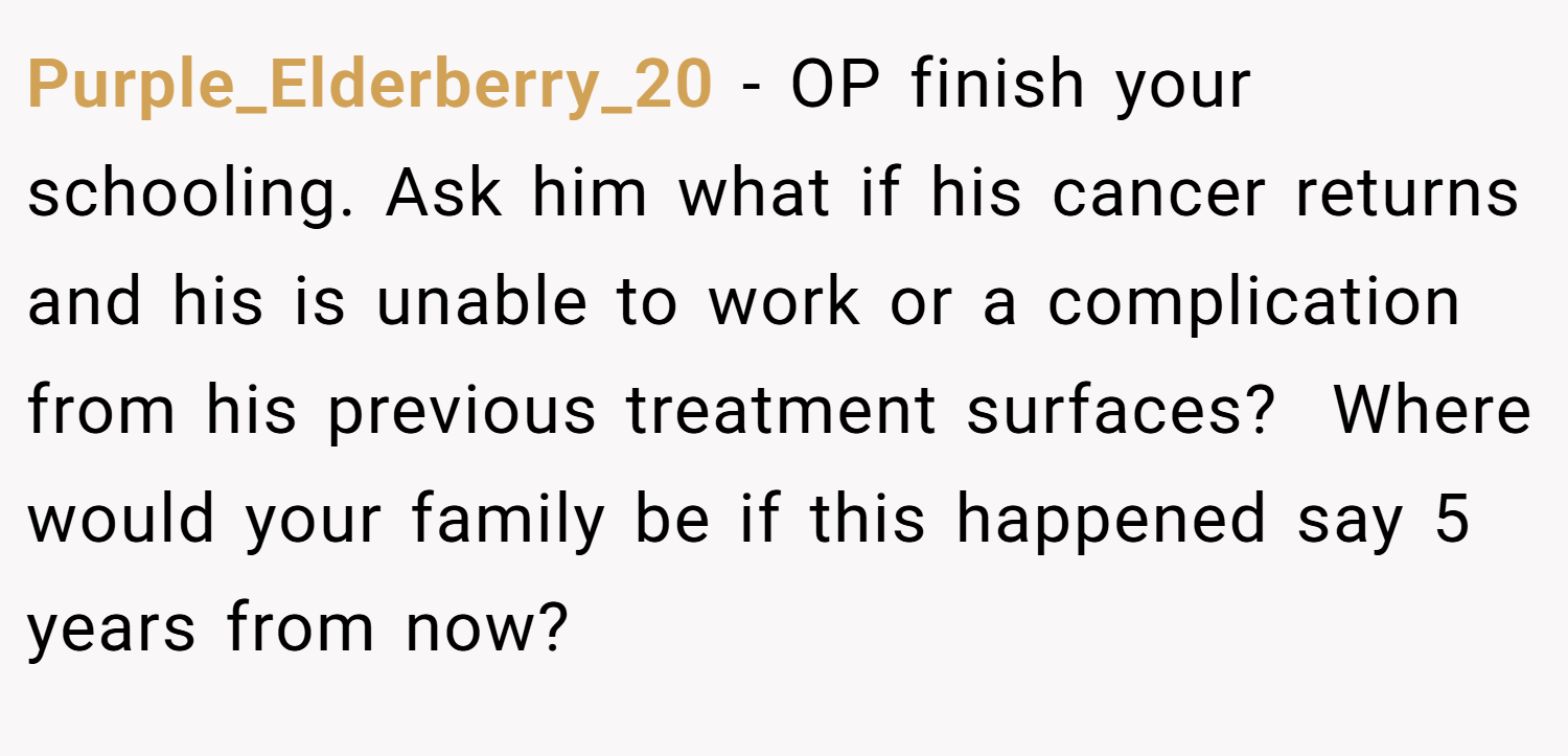 Purple_Elderberry_20 − OP finish your schooling. Ask him what if his cancer returns and his is unable to work or a complication from his previous treatment surfaces?  Where would your family be if this happened say 5 years from now?