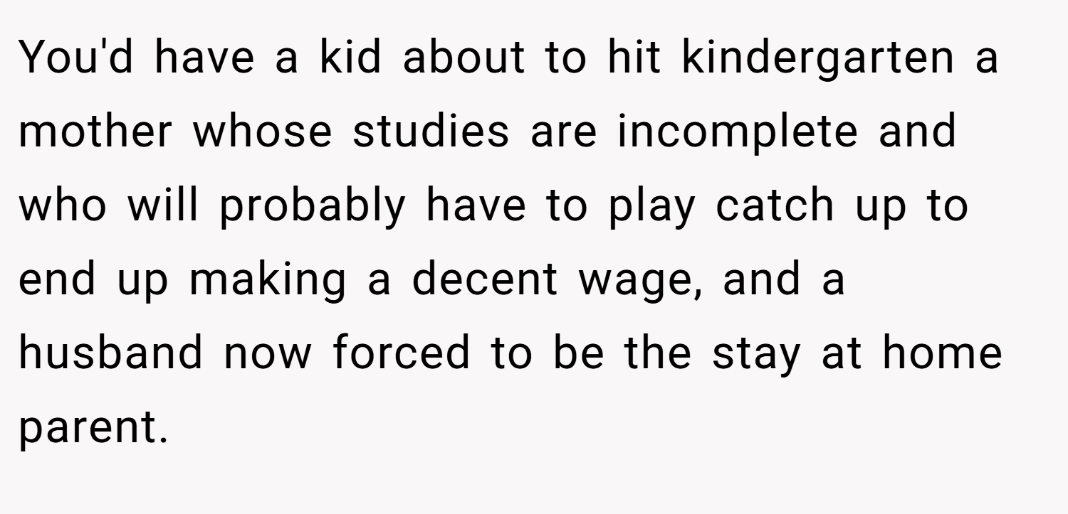 You'd have a kid about to hit kindergarten a mother whose studies are incomplete and who will probably have to play catch up to end up making a decent wage, and a husband now forced to be the stay at home parent.