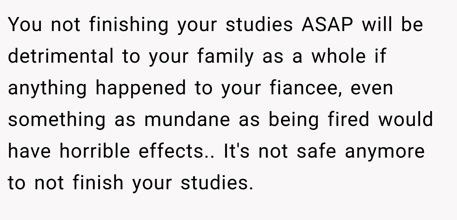 You not finishing your studies ASAP will be detrimental to your family as a whole if anything happened to your fiancee, even something as mundane as being fired would have horrible effects.. It's not safe anymore to not finish your studies.