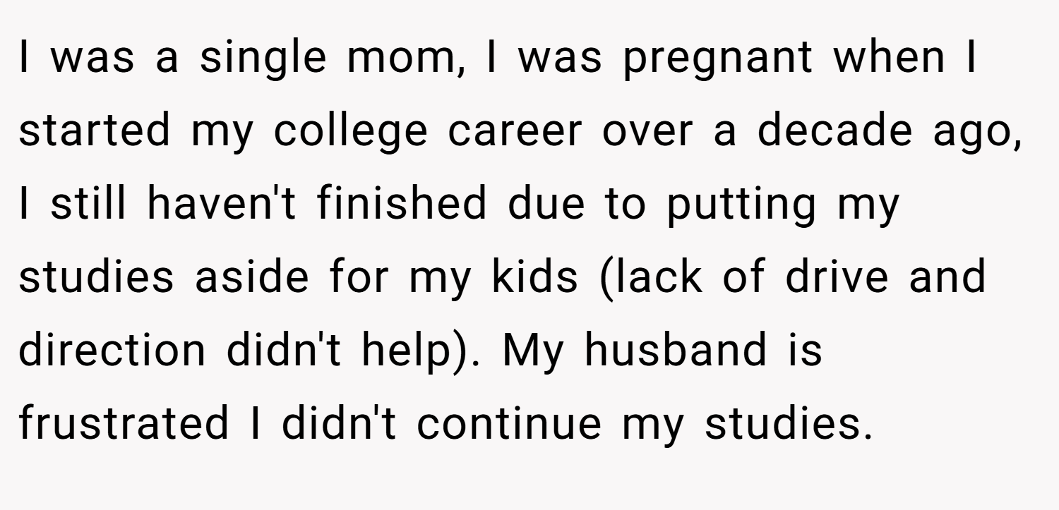 I was a single mom, I was pregnant when I started my college career over a decade ago, I still haven't finished due to putting my studies aside for my kids (lack of drive and direction didn't help). My husband is frustrated I didn't continue my studies.