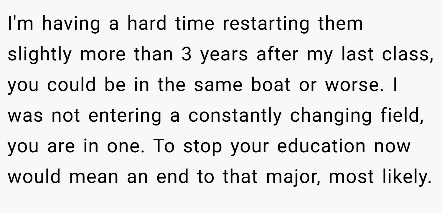 I'm having a hard time restarting them slightly more than 3 years after my last class, you could be in the same boat or worse. I was not entering a constantly changing field, you are in one. To stop your education now would mean an end to that major, most likely.