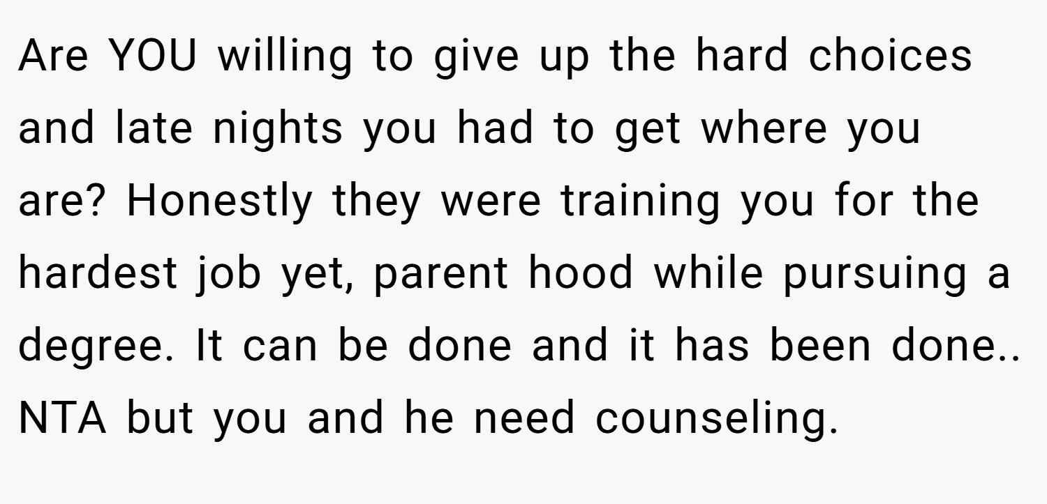 Are YOU willing to give up the hard choices and late nights you had to get where you are? Honestly they were training you for the hardest job yet, parent hood while pursuing a degree. It can be done and it has been done.. NTA but you and he need counseling.