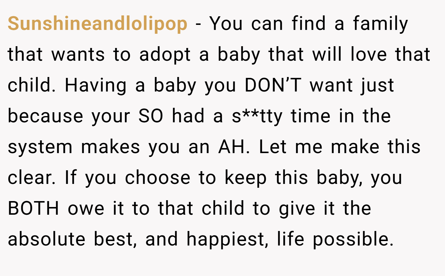 Sunshineandlolipop − You can find a family that wants to adopt a baby that will love that child. Having a baby you DON’T want just because your SO had a s**tty time in the system makes you an AH. Let me make this clear. If you choose to keep this baby, you BOTH owe it to that child to give it the absolute best, and happiest, life possible.