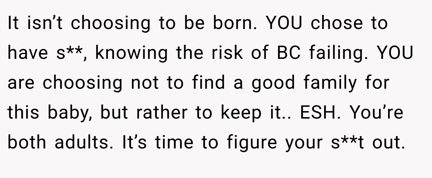 It isn’t choosing to be born. YOU chose to have s**, knowing the risk of BC failing. YOU are choosing not to find a good family for this baby, but rather to keep it.. ESH. You’re both adults. It’s time to figure your s**t out.