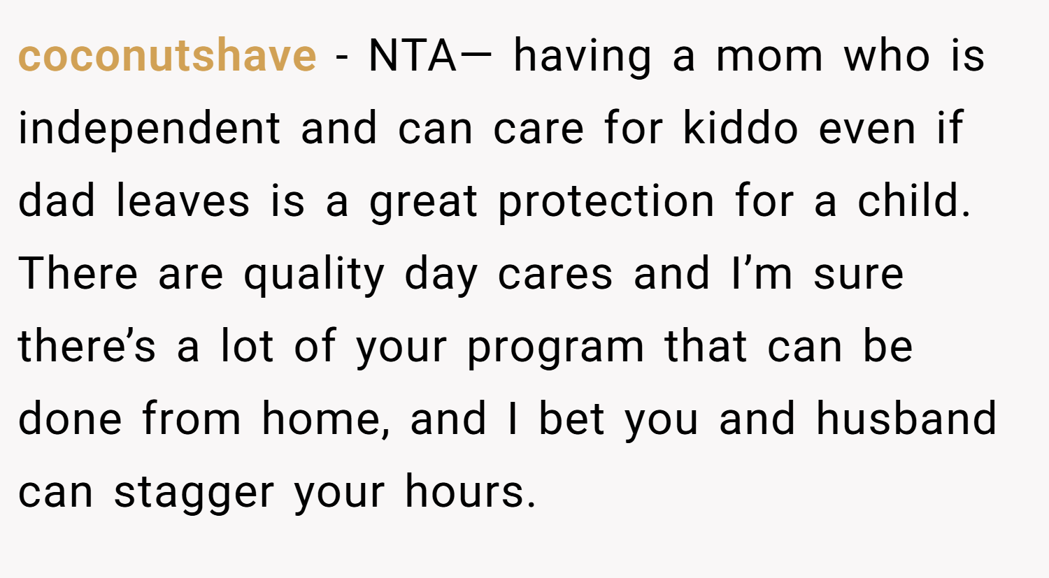 coconutshave − NTA— having a mom who is independent and can care for kiddo even if dad leaves is a great protection for a child. There are quality day cares and I’m sure there’s a lot of your program that can be done from home, and I bet you and husband can stagger your hours.