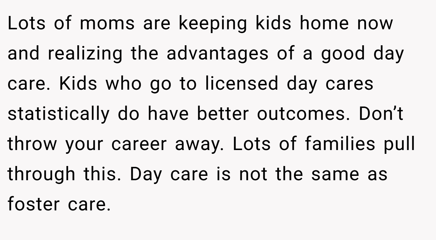 Lots of moms are keeping kids home now and realizing the advantages of a good day care. Kids who go to licensed day cares statistically do have better outcomes. Don’t throw your career away. Lots of families pull through this. Day care is not the same as foster care.