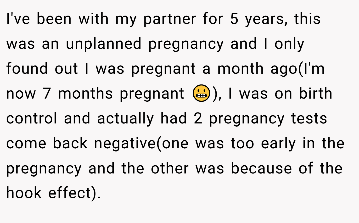 I've been with my partner for 5 years, this was an unplanned pregnancy and I only found out I was pregnant a month ago(I'm now 7 months pregnant 😬), I was on birth control and actually had 2 pregnancy tests come back negative(one was too early in the pregnancy and the other was because of the hook effect).