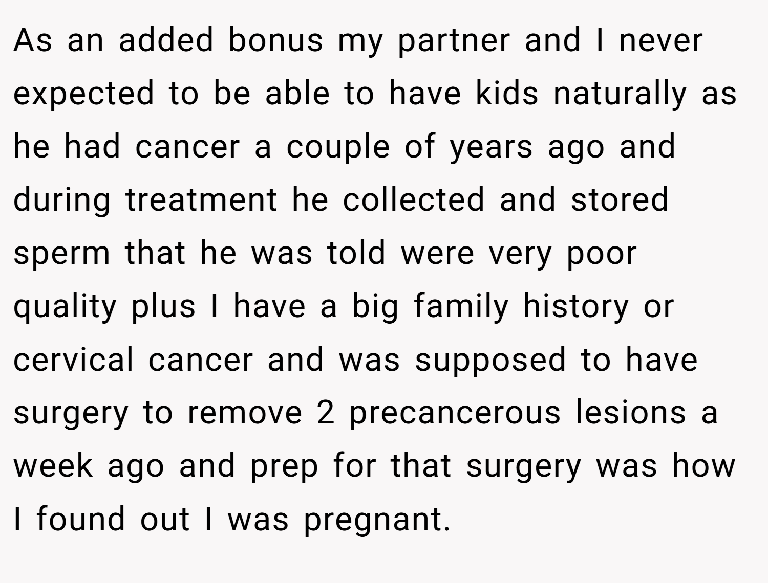 As an added bonus my partner and I never expected to be able to have kids naturally as he had cancer a couple of years ago and during treatment he collected and stored sperm that he was told were very poor quality plus I have a big family history or cervical cancer and was supposed to have surgery to remove 2 precancerous lesions a week ago and prep for that surgery was how I found out I was pregnant.