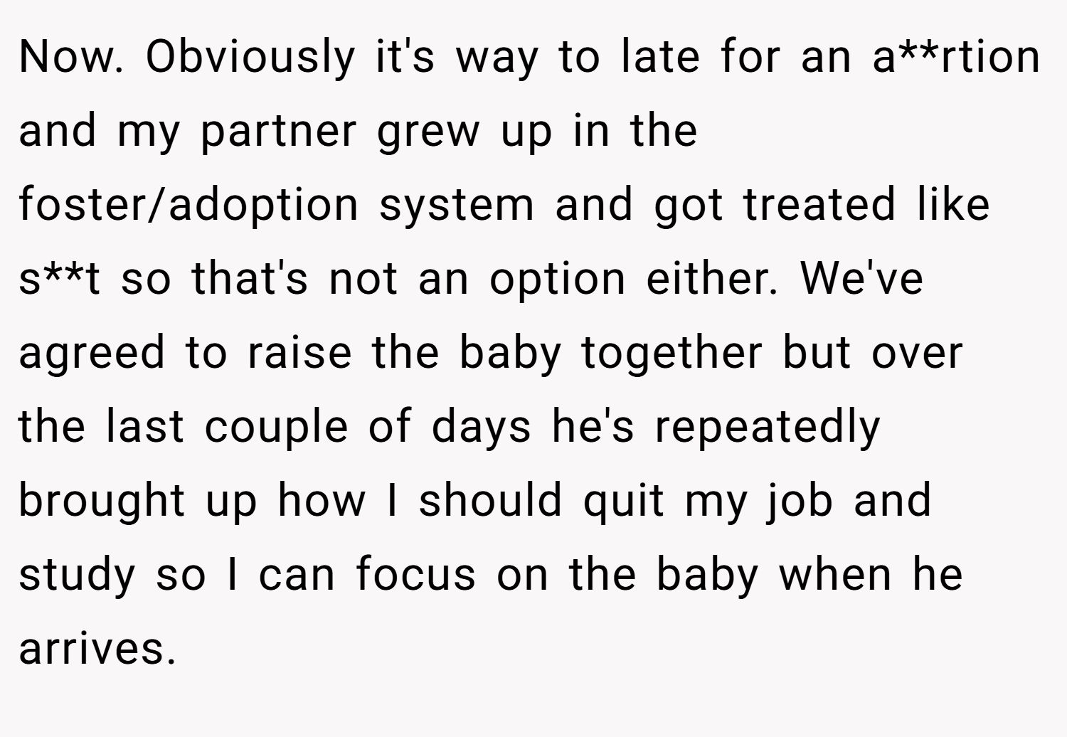 Now. Obviously it's way to late for an a**rtion and my partner grew up in the foster/adoption system and got treated like s**t so that's not an option either. We've agreed to raise the baby together but over the last couple of days he's repeatedly brought up how I should quit my job and study so I can focus on the baby when he arrives.