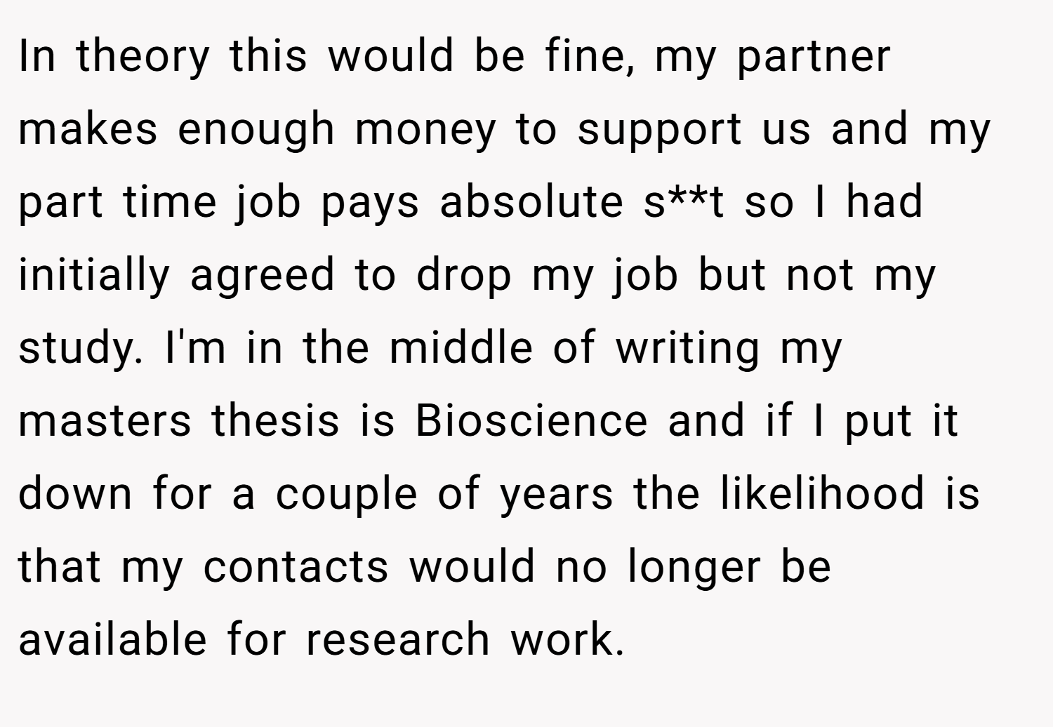 In theory this would be fine, my partner makes enough money to support us and my part time job pays absolute s**t so I had initially agreed to drop my job but not my study. I'm in the middle of writing my masters thesis is Bioscience and if I put it down for a couple of years the likelihood is that my contacts would no longer be available for research work.