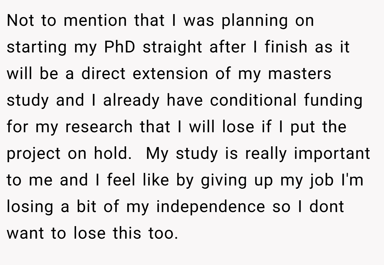 Not to mention that I was planning on starting my PhD straight after I finish as it will be a direct extension of my masters study and I already have conditional funding for my research that I will lose if I put the project on hold.  My study is really important to me and I feel like by giving up my job I'm losing a bit of my independence so I dont want to lose this too.