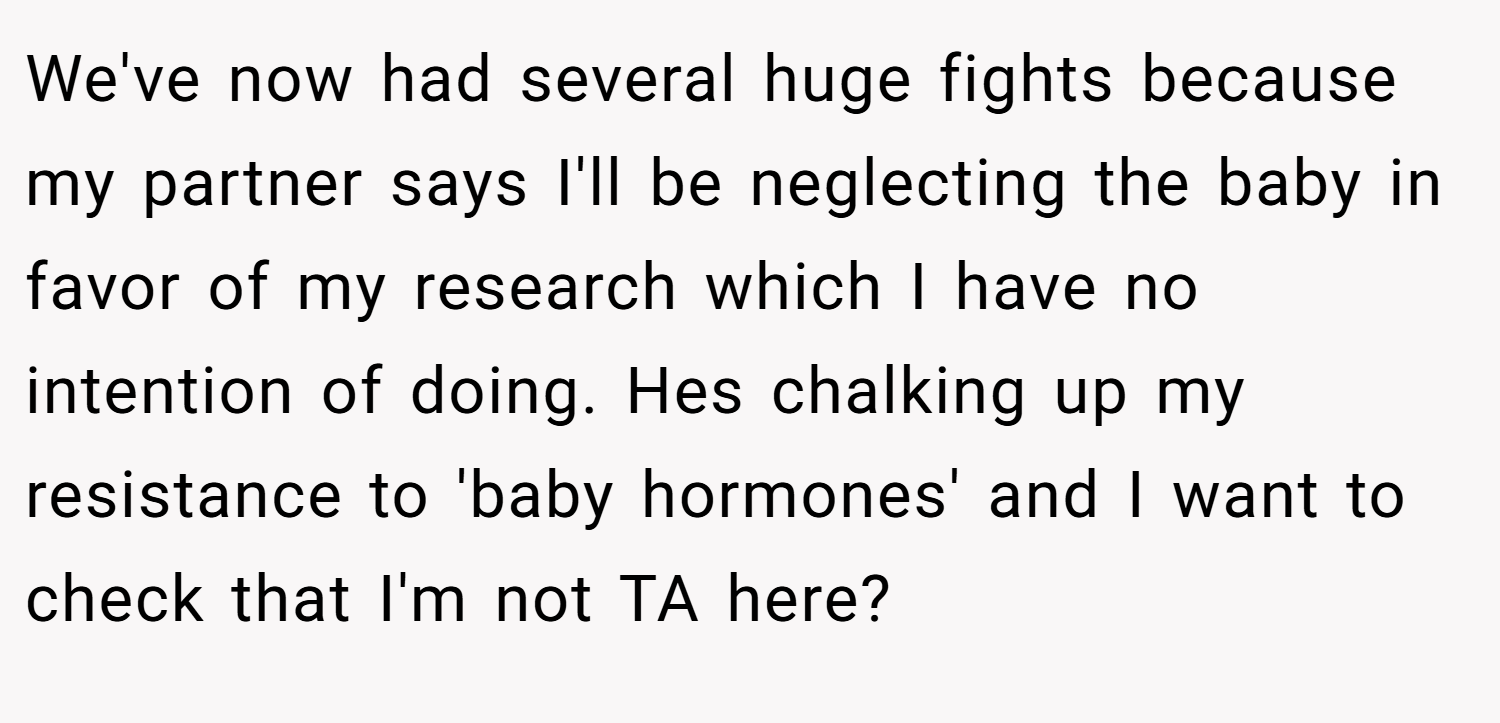 We've now had several huge fights because my partner says I'll be neglecting the baby in favor of my research which I have no intention of doing. Hes chalking up my resistance to 'baby hormones' and I want to check that I'm not TA here?