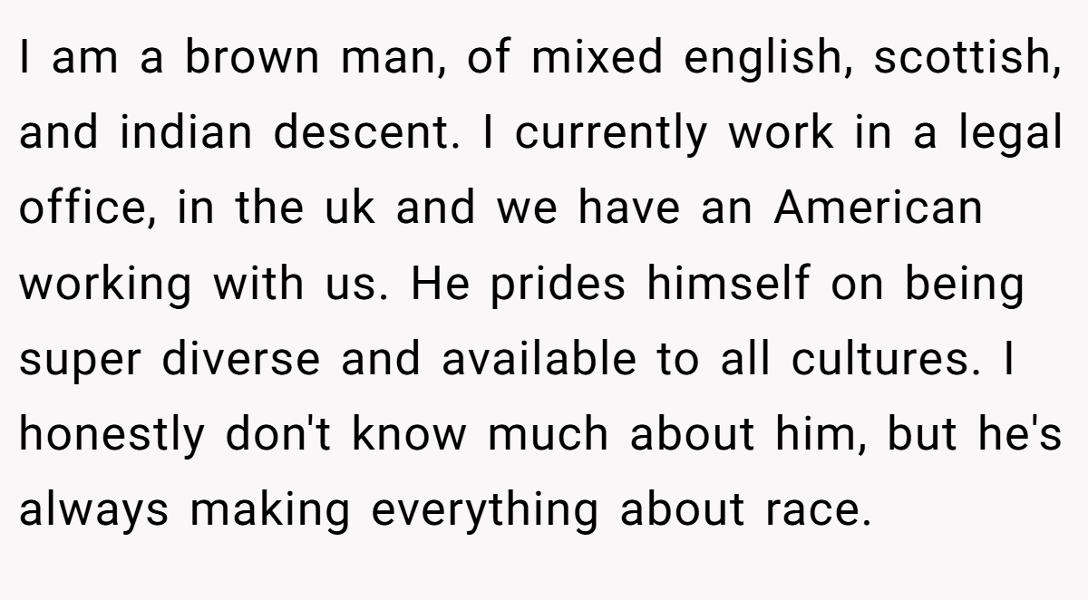 I am a brown man, of mixed english, scottish, and indian descent. I currently work in a legal office, in the uk and we have an American working with us. He prides himself on being super diverse and available to all cultures. I honestly don't know much about him, but he's always making everything about race.
