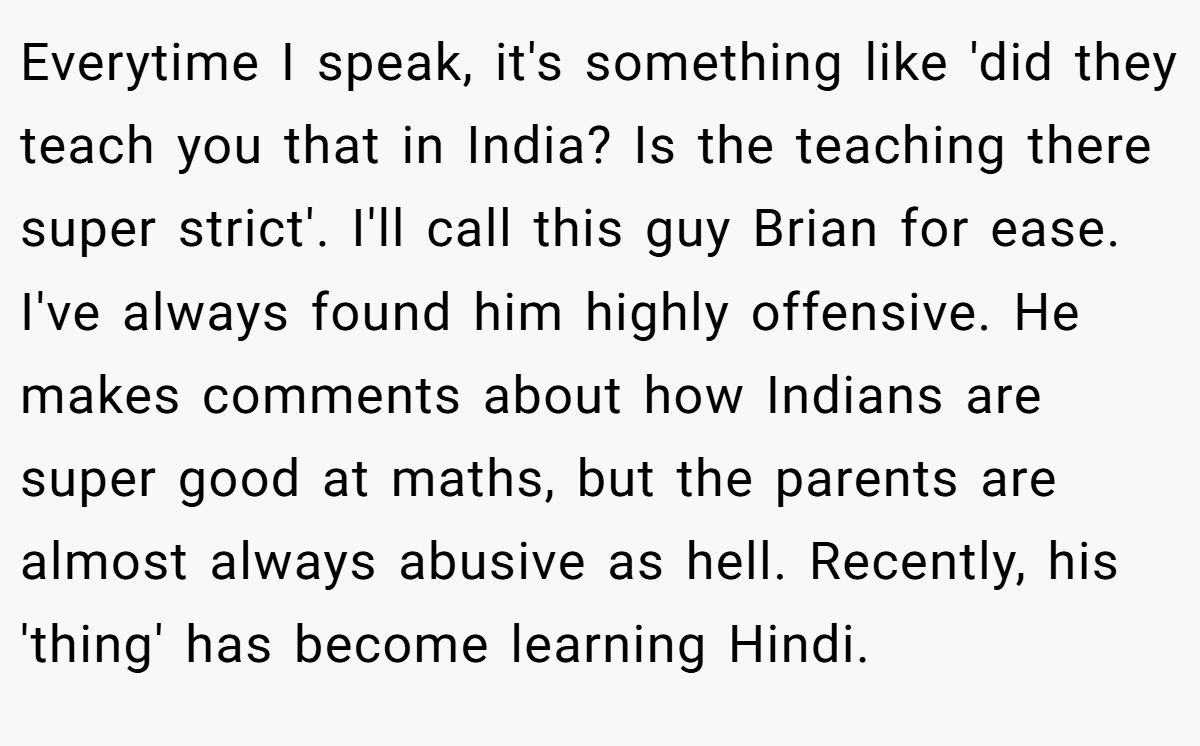 Everytime I speak, it's something like 'did they teach you that in India? Is the teaching there super strict'. I'll call this guy Brian for ease. I've always found him highly offensive. He makes comments about how Indians are super good at maths, but the parents are almost always abusive as hell. Recently, his 'thing' has become learning Hindi.