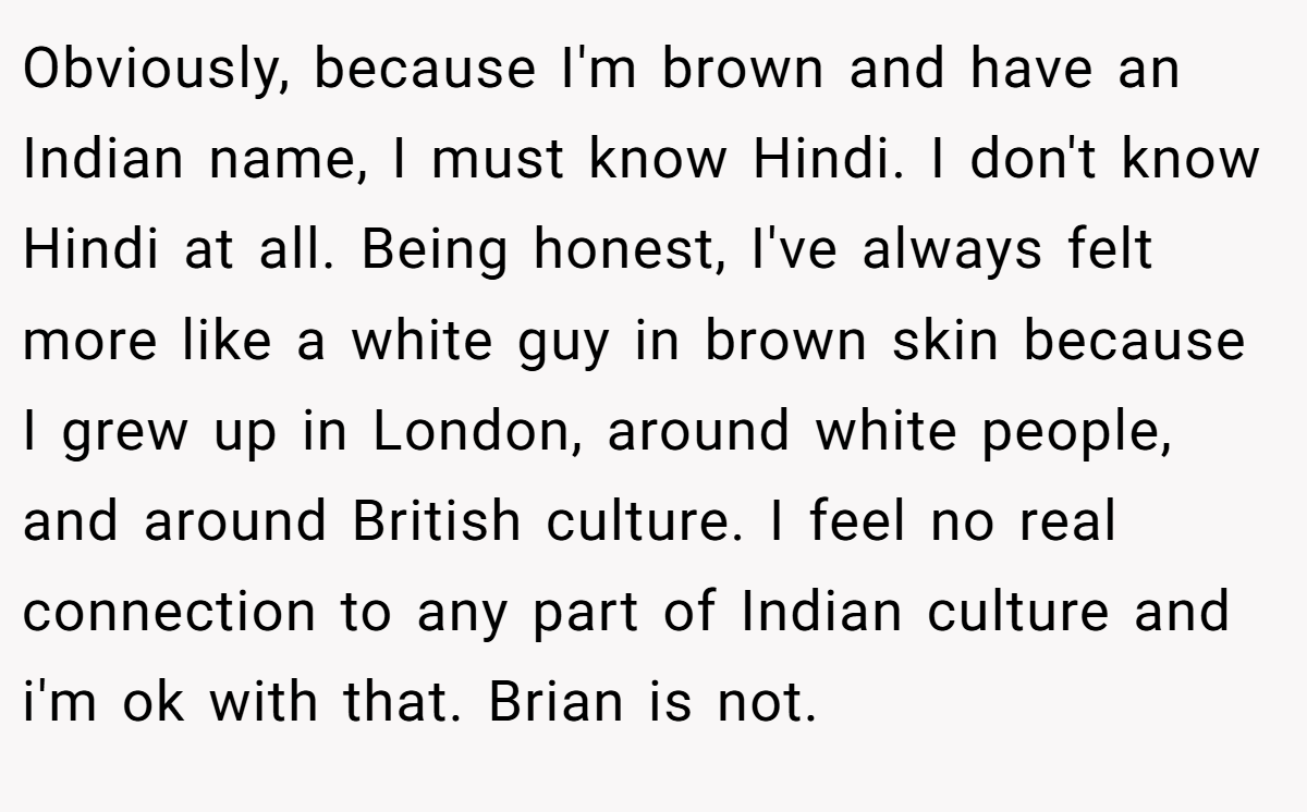 Obviously, because I'm brown and have an Indian name, I must know Hindi. I don't know Hindi at all. Being honest, I've always felt more like a white guy in brown skin because I grew up in London, around white people, and around British culture. I feel no real connection to any part of Indian culture and i'm ok with that. Brian is not.