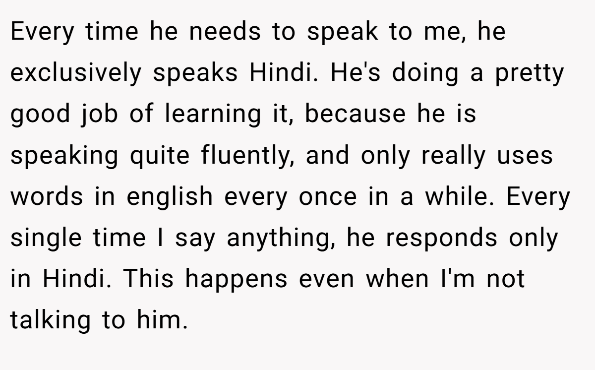 Every time he needs to speak to me, he exclusively speaks Hindi. He's doing a pretty good job of learning it, because he is speaking quite fluently, and only really uses words in english every once in a while. Every single time I say anything, he responds only in Hindi. This happens even when I'm not talking to him.