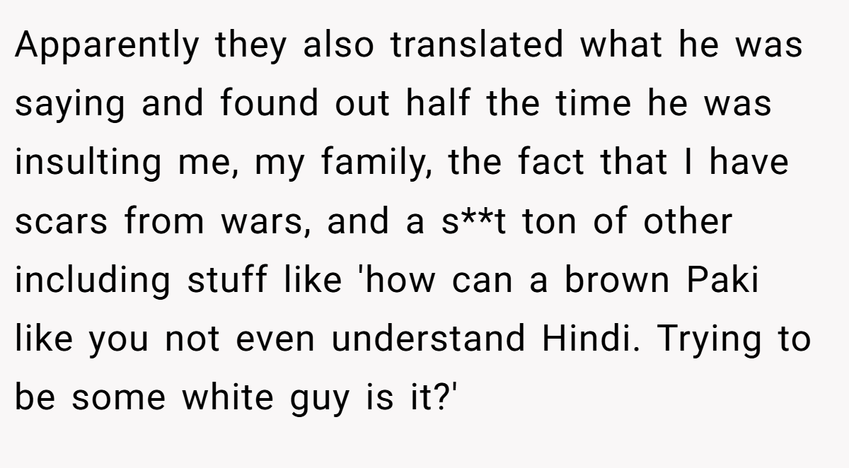 Apparently they also translated what he was saying and found out half the time he was insulting me, my family, the fact that I have scars from wars, and a s**t ton of other including stuff like 'how can a brown Paki like you not even understand Hindi. Trying to be some white guy is it?'