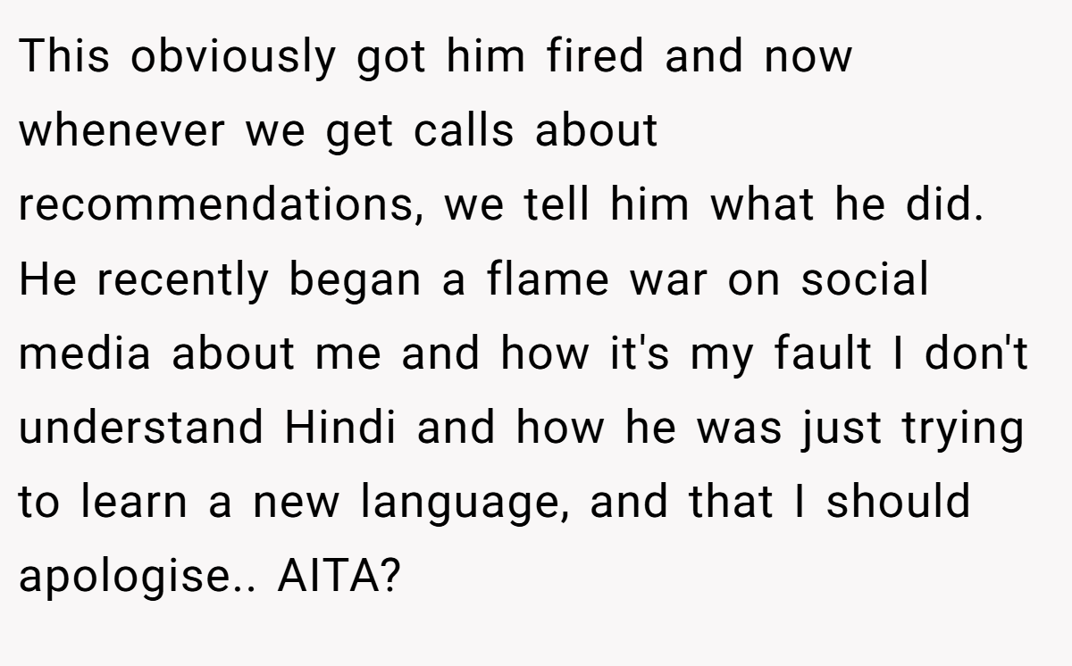 This obviously got him fired and now whenever we get calls about recommendations, we tell him what he did. He recently began a flame war on social media about me and how it's my fault I don't understand Hindi and how he was just trying to learn a new language, and that I should apologise.. AITA?