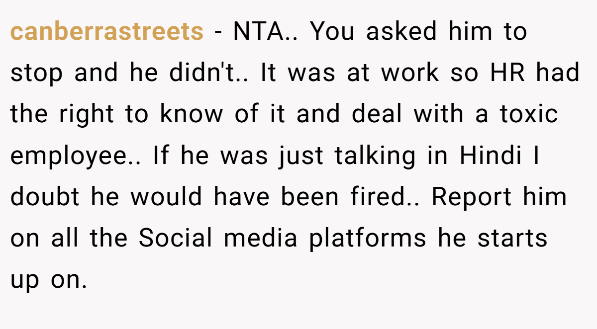 canberrastreets - NTA.. You asked him to stop and he didn't.. It was at work so HR had the right to know of it and deal with a toxic employee.. If he was just talking in Hindi I doubt he would have been fired.. Report him on all the Social media platforms he starts up on.