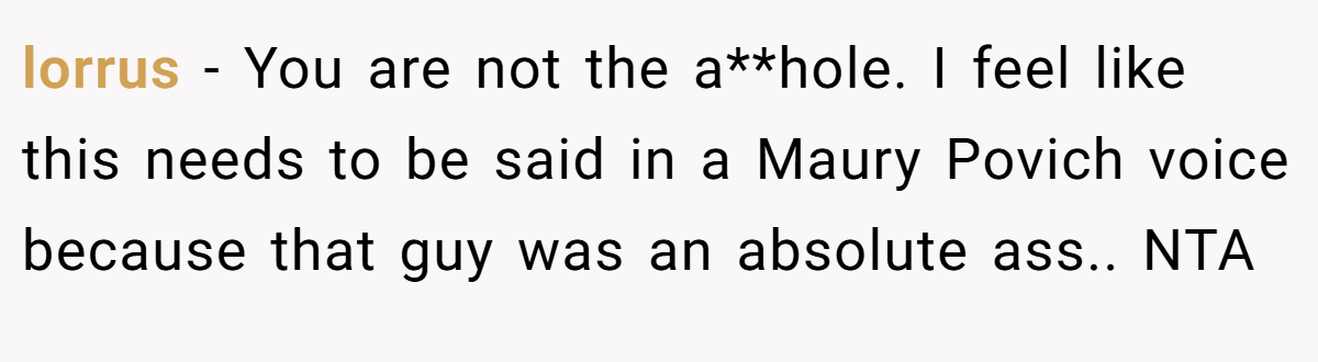 lorrus - You are not the a**hole. I feel like this needs to be said in a Maury Povich voice because that guy was an absolute ass.. NTA