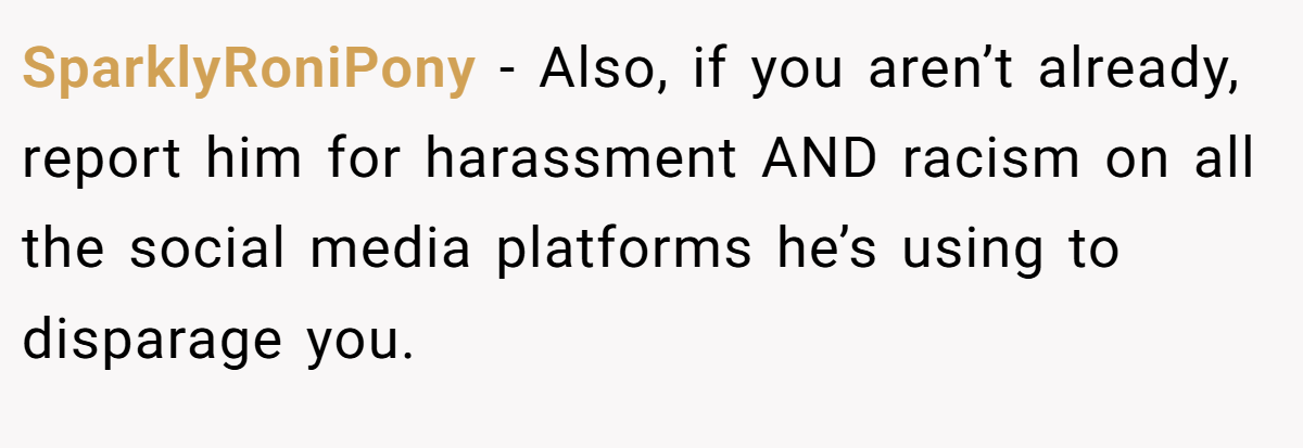 SparklyRoniPony - Also, if you aren’t already, report him for harassment AND racism on all the social media platforms he’s using to disparage you.