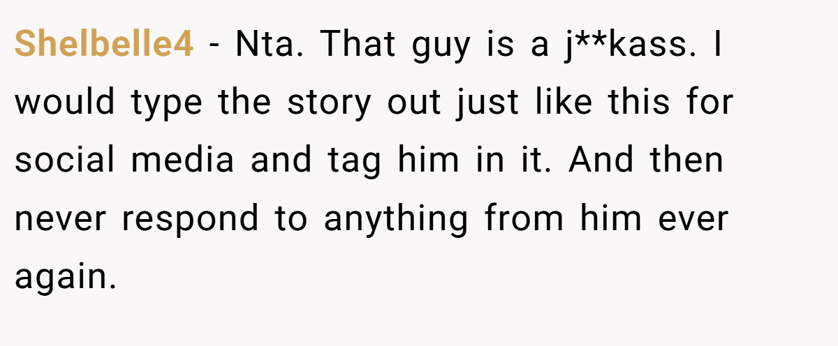 Shelbelle4 - Nta. That guy is a j**kass. I would type the story out just like this for social media and tag him in it. And then never respond to anything from him ever again.