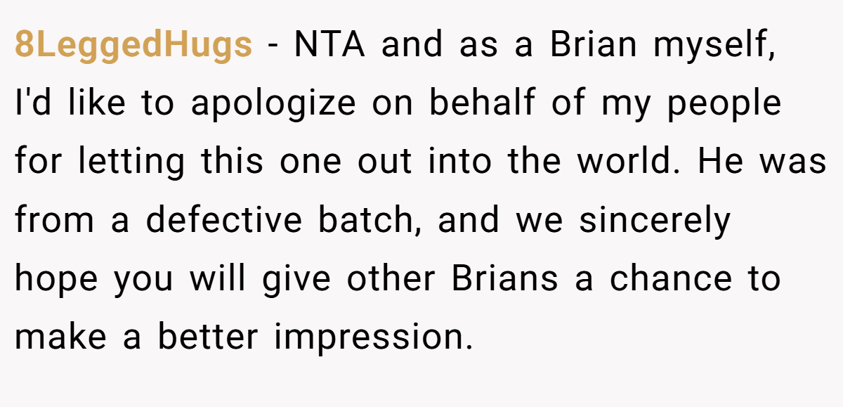 8LeggedHugs - NTA and as a Brian myself, I'd like to apologize on behalf of my people for letting this one out into the world. He was from a defective batch, and we sincerely hope you will give other Brians a chance to make a better impression.