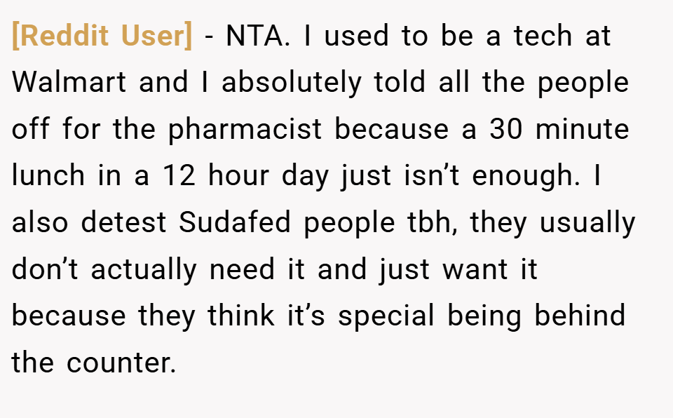 [Reddit User] − NTA. I used to be a tech at Walmart and I absolutely told all the people off for the pharmacist because a 30 minute lunch in a 12 hour day just isn’t enough. I also detest Sudafed people tbh, they usually don’t actually need it and just want it because they think it’s special being behind the counter.