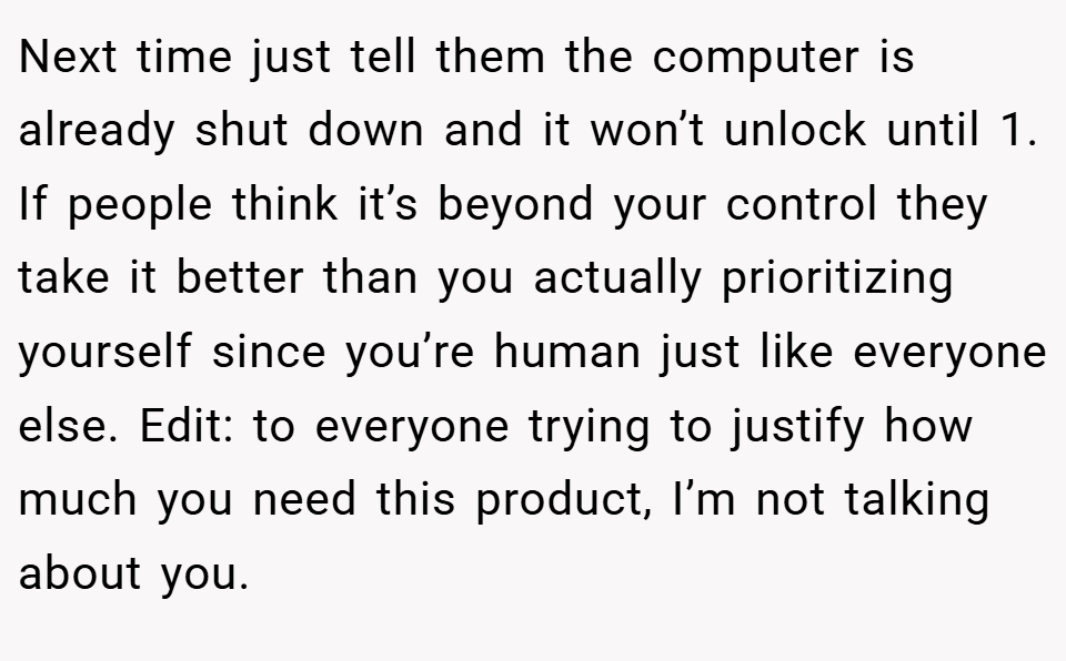 Next time just tell them the computer is already shut down and it won’t unlock until 1. If people think it’s beyond your control they take it better than you actually prioritizing yourself since you’re human just like everyone else. Edit: to everyone trying to justify how much you need this product, I’m not talking about you.