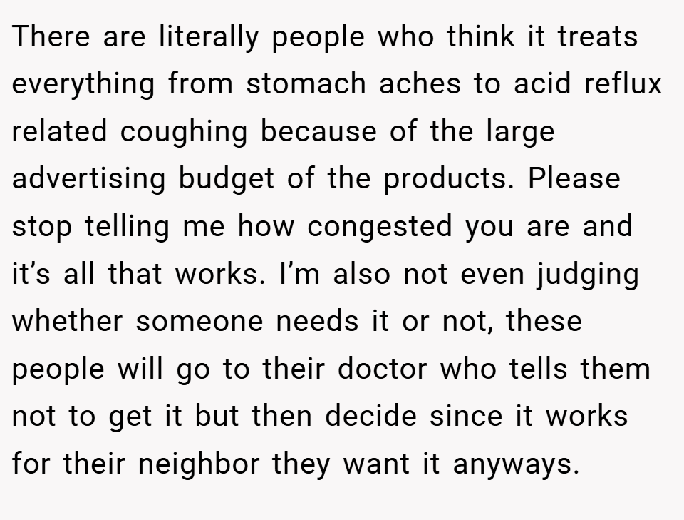 There are literally people who think it treats everything from stomach aches to acid reflux related coughing because of the large advertising budget of the products. Please stop telling me how congested you are and it’s all that works. I’m also not even judging whether someone needs it or not, these people will go to their doctor who tells them not to get it but then decide since it works for their neighbor they want it anyways.