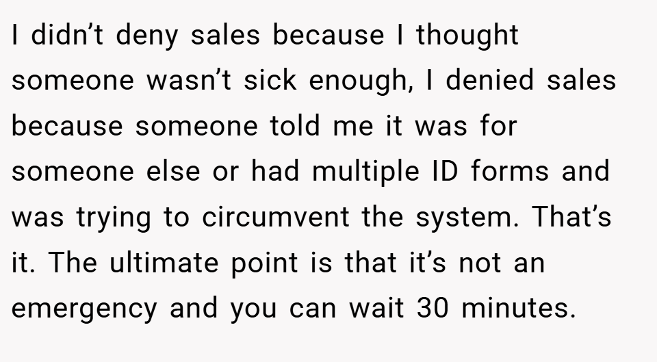 I didn’t deny sales because I thought someone wasn’t sick enough, I denied sales because someone told me it was for someone else or had multiple ID forms and was trying to circumvent the system. That’s it. The ultimate point is that it’s not an emergency and you can wait 30 minutes.