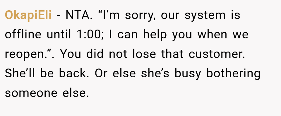 OkapiEli − NTA. “I’m sorry, our system is offline until 1:00; I can help you when we reopen.”. You did not lose that customer. She’ll be back. Or else she’s busy bothering someone else.