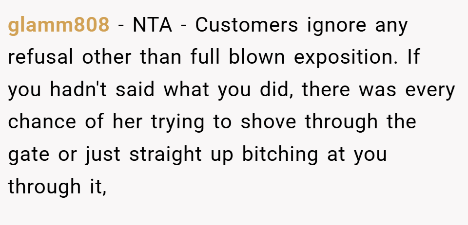 glamm808 − NTA - Customers ignore any refusal other than full blown exposition. If you hadn't said what you did, there was every chance of her trying to shove through the gate or just straight up bitching at you through it,