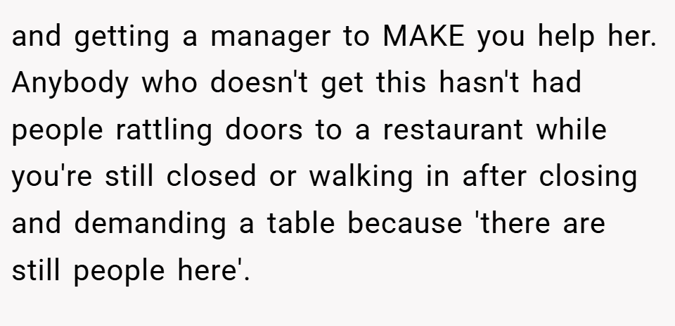 and getting a manager to MAKE you help her. Anybody who doesn't get this hasn't had people rattling doors to a restaurant while you're still closed or walking in after closing and demanding a table because 'there are still people here'.
