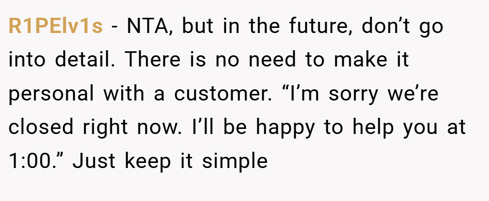 R1PElv1s − NTA, but in the future, don’t go into detail. There is no need to make it personal with a customer. “I’m sorry we’re closed right now. I’ll be happy to help you at 1:00.” Just keep it simple