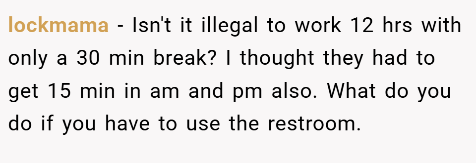 lockmama − Isn't it illegal to work 12 hrs with only a 30 min break? I thought they had to get 15 min in am and pm also. What do you do if you have to use the restroom.