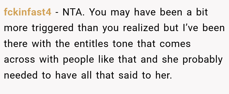fckinfast4 − NTA. You may have been a bit more triggered than you realized but I’ve been there with the entitles tone that comes across with people like that and she probably needed to have all that said to her.