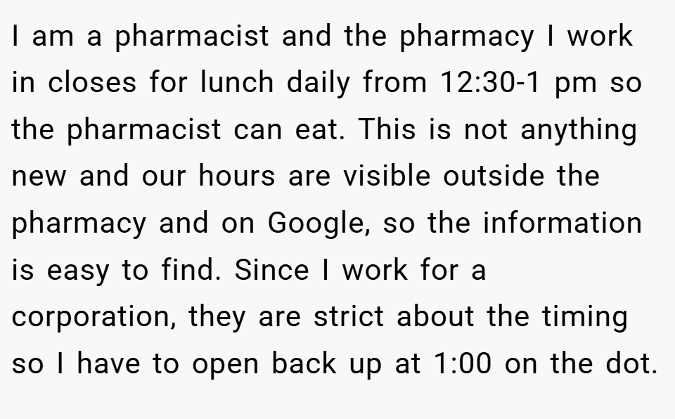 I am a pharmacist and the pharmacy I work in closes for lunch daily from 12:30-1 pm so the pharmacist can eat. This is not anything new and our hours are visible outside the pharmacy and on Google, so the information is easy to find. Since I work for a corporation, they are strict about the timing so I have to open back up at 1:00 on the dot.