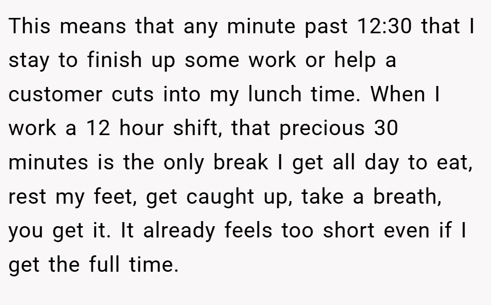 This means that any minute past 12:30 that I stay to finish up some work or help a customer cuts into my lunch time. When I work a 12 hour shift, that precious 30 minutes is the only break I get all day to eat, rest my feet, get caught up, take a breath, you get it. It already feels too short even if I get the full time.