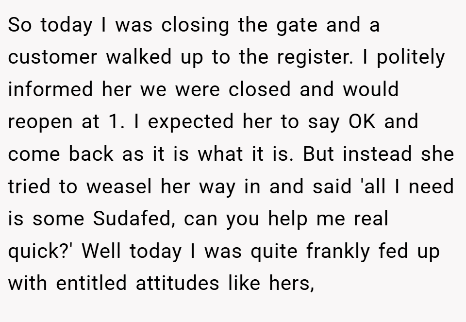 So today I was closing the gate and a customer walked up to the register. I politely informed her we were closed and would reopen at 1. I expected her to say OK and come back as it is what it is. But instead she tried to weasel her way in and said 'all I need is some Sudafed, can you help me real quick?' Well today I was quite frankly fed up with entitled attitudes like hers,