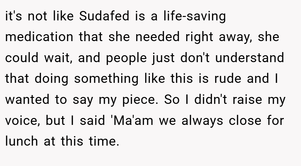 it's not like Sudafed is a life-saving medication that she needed right away, she could wait, and people just don't understand that doing something like this is rude and I wanted to say my piece. So I didn't raise my voice, but I said 'Ma'am we always close for lunch at this time.